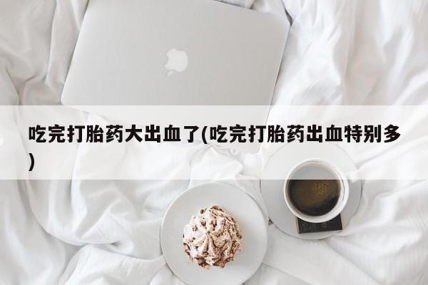 流产药微信联系方式无副作用吃完打胎药大出血了(吃完打胎药出血特别多)