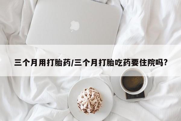 流产药微信联系方式无副作用三个月用打胎药/三个月打胎吃药要住院吗?