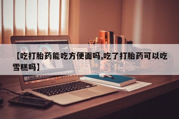 流产药微信联系方式无副作用【吃打胎药能吃方便面吗,吃了打胎药可以吃雪糕吗】