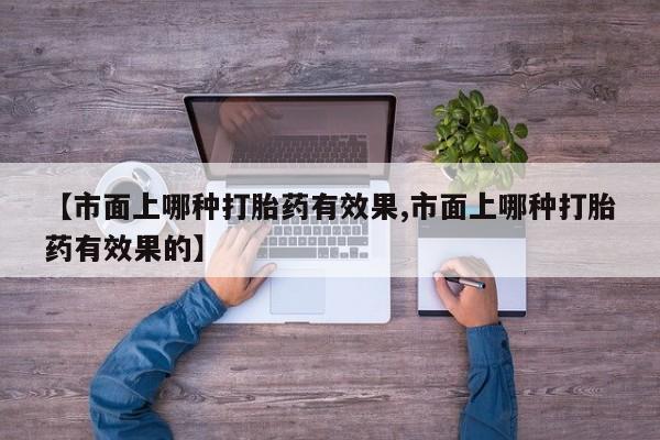 流产药微信联系方式无副作用【市面上哪种打胎药有效果,市面上哪种打胎药有效果的】