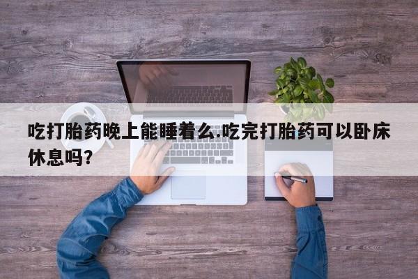 流产药微信联系方式无副作用吃打胎药晚上能睡着么.吃完打胎药可以卧床休息吗？