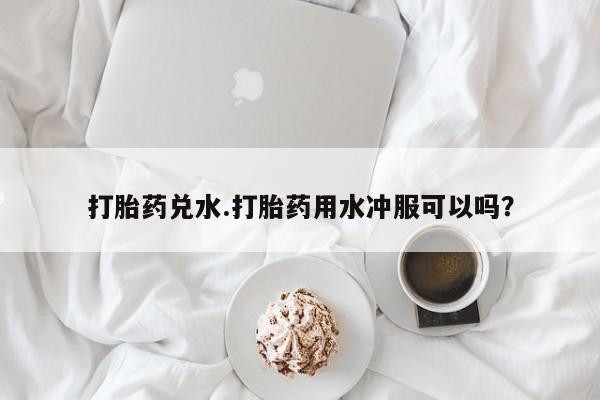 流产药微信联系方式无副作用打胎药兑水.打胎药用水冲服可以吗？