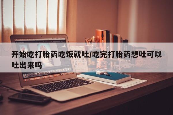 流产药微信联系方式无副作用开始吃打胎药吃饭就吐/吃完打胎药想吐可以吐出来吗