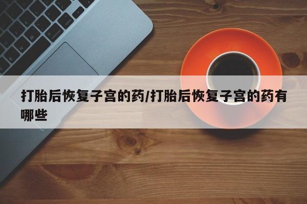 流产药微信联系方式无副作用打胎后恢复子宫的药/打胎后恢复子宫的药有哪些
