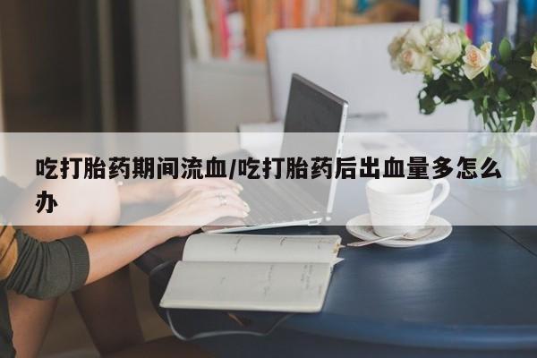 流产药微信联系方式无副作用吃打胎药期间流血/吃打胎药后出血量多怎么办