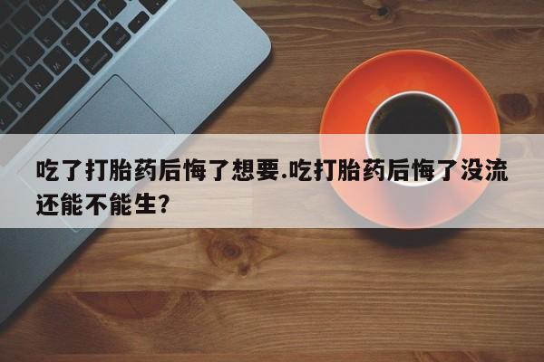 流产药微信联系方式无副作用吃了打胎药后悔了想要.吃打胎药后悔了没流还能不能生？
