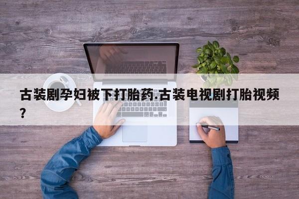 流产药微信联系方式无副作用古装剧孕妇被下打胎药.古装电视剧打胎视频？