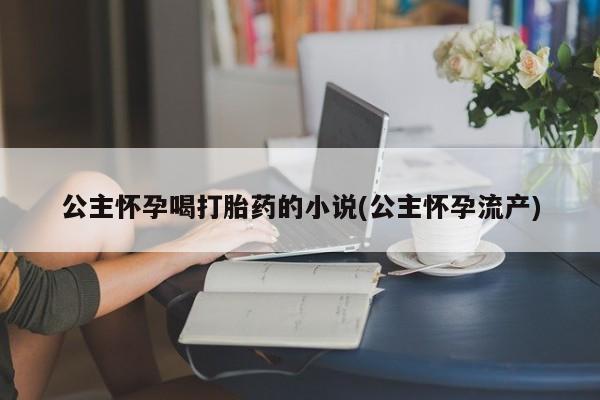 流产药微信联系方式无副作用公主怀孕喝打胎药的小说(公主怀孕流产)
