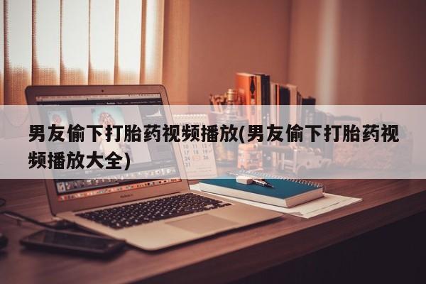 流产药微信联系方式无副作用男友偷下打胎药视频播放(男友偷下打胎药视频播放大全)