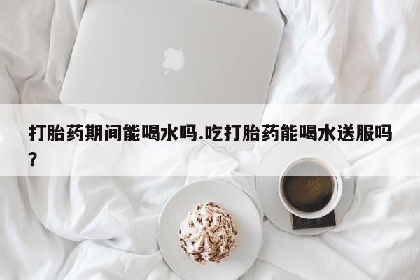 流产药微信联系方式无副作用打胎药期间能喝水吗.吃打胎药能喝水送服吗？