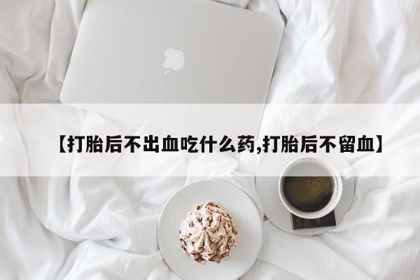 流产药微信联系方式无副作用【打胎后不出血吃什么药,打胎后不留血】