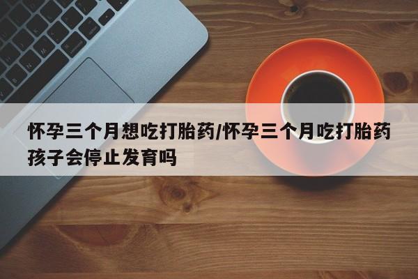 流产药微信联系方式无副作用怀孕三个月想吃打胎药/怀孕三个月吃打胎药孩子会停止发育吗