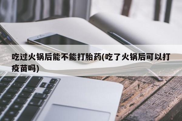 流产药微信联系方式无副作用吃过火锅后能不能打胎药(吃了火锅后可以打疫苗吗)