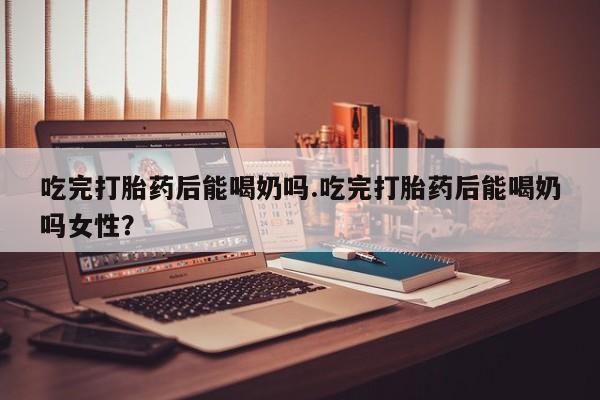 流产药微信联系方式无副作用吃完打胎药后能喝奶吗.吃完打胎药后能喝奶吗女性？