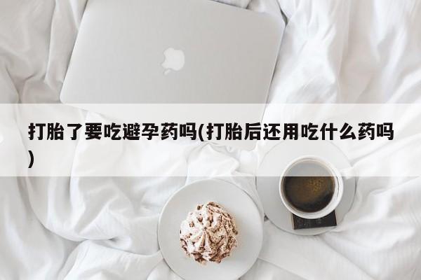 流产药微信联系方式无副作用打胎了要吃避孕药吗(打胎后还用吃什么药吗)