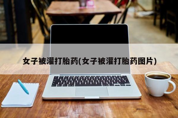 流产药微信联系方式无副作用女子被灌打胎药(女子被灌打胎药图片)