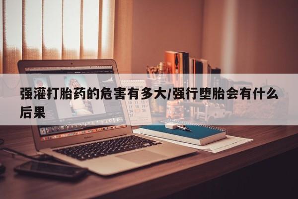 流产药微信联系方式无副作用强灌打胎药的危害有多大/强行堕胎会有什么后果