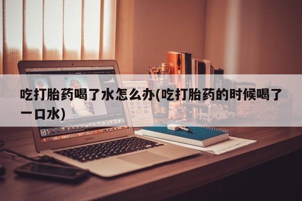 流产药微信联系方式无副作用吃打胎药喝了水怎么办(吃打胎药的时候喝了一口水)