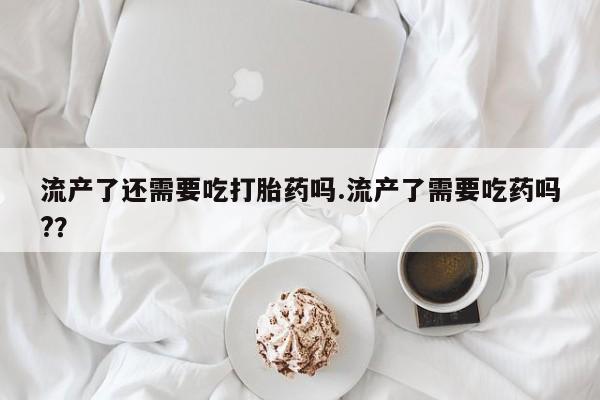 流产药微信联系方式无副作用流产了还需要吃打胎药吗.流产了需要吃药吗?？