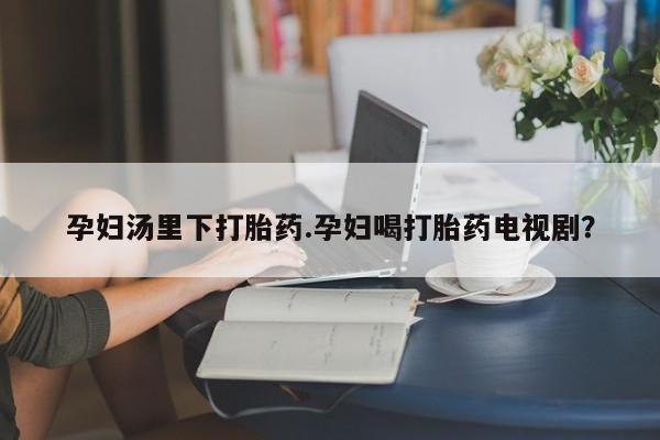 流产药微信联系方式无副作用孕妇汤里下打胎药.孕妇喝打胎药电视剧？