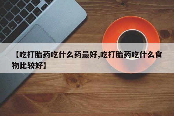 流产药微信联系方式无副作用【吃打胎药吃什么药最好,吃打胎药吃什么食物比较好】