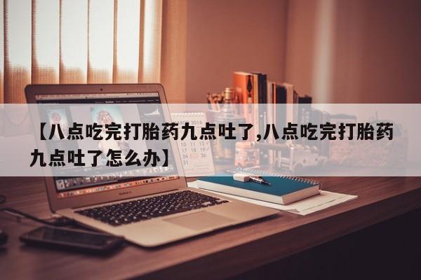 流产药微信联系方式无副作用【八点吃完打胎药九点吐了,八点吃完打胎药九点吐了怎么办】