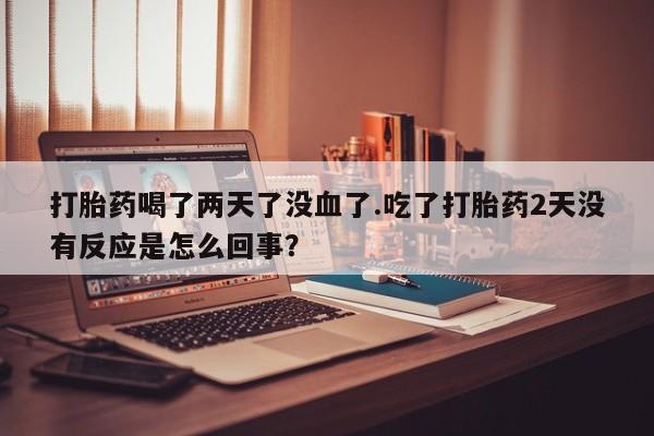 流产药微信联系方式无副作用打胎药喝了两天了没血了.吃了打胎药2天没有反应是怎么回事？