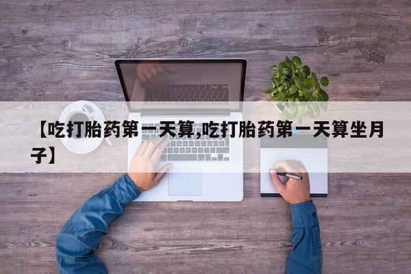 流产药微信联系方式无副作用【吃打胎药第一天算,吃打胎药第一天算坐月子】