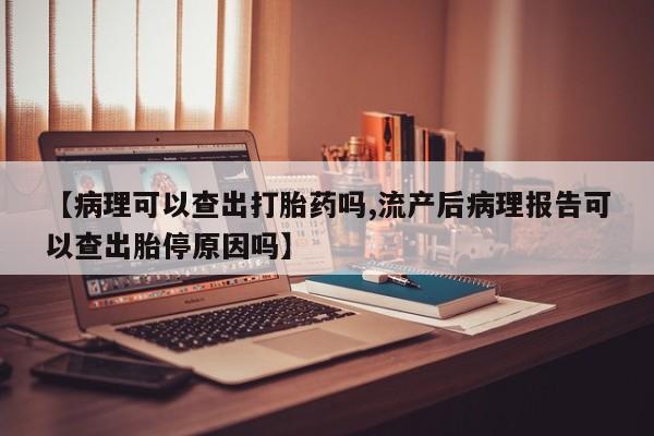 流产药微信联系方式无副作用【病理可以查出打胎药吗,流产后病理报告可以查出胎停原因吗】