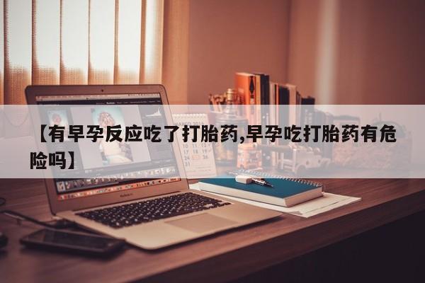 流产药微信联系方式无副作用【有早孕反应吃了打胎药,早孕吃打胎药有危险吗】