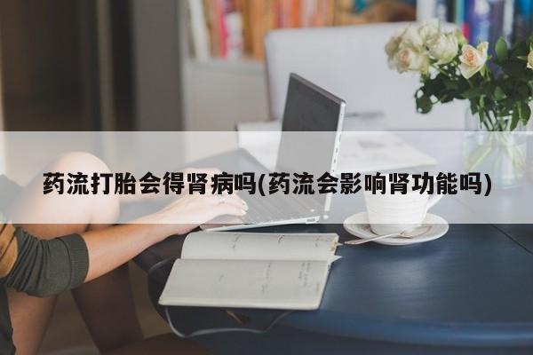 流产药微信联系方式无副作用药流打胎会得肾病吗(药流会影响肾功能吗)