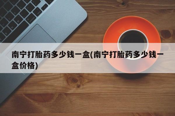 流产药微信联系方式无副作用南宁打胎药多少钱一盒(南宁打胎药多少钱一盒价格)