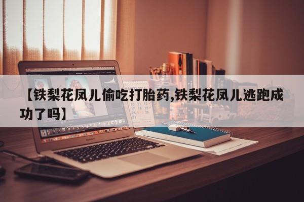 流产药微信联系方式无副作用【铁梨花凤儿偷吃打胎药,铁梨花凤儿逃跑成功了吗】
