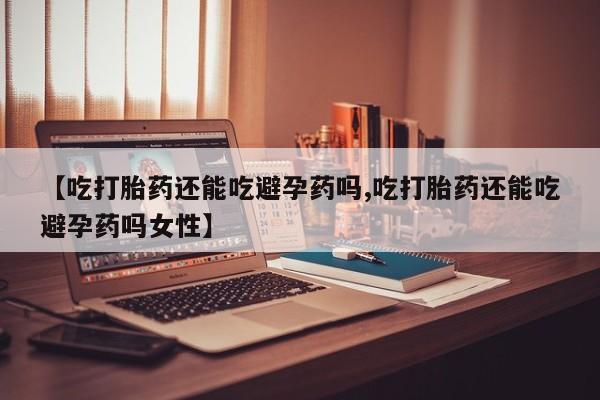 流产药微信联系方式无副作用【吃打胎药还能吃避孕药吗,吃打胎药还能吃避孕药吗女性】