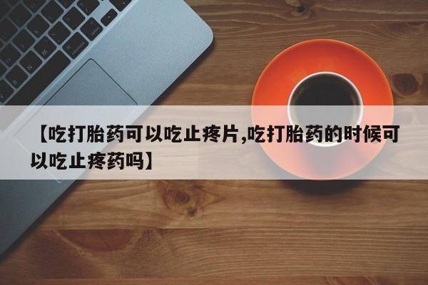 流产药微信联系方式无副作用【吃打胎药可以吃止疼片,吃打胎药的时候可以吃止疼药吗】