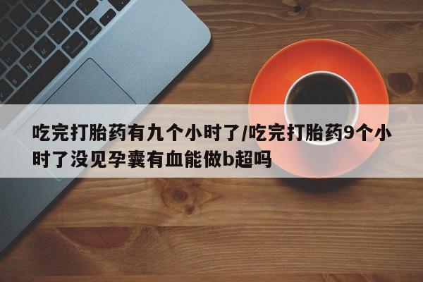 流产药微信联系方式无副作用吃完打胎药有九个小时了/吃完打胎药9个小时了没见孕囊有血能做b超吗