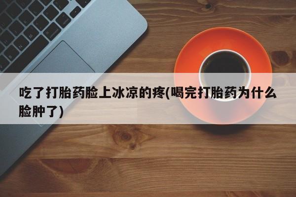 流产药微信联系方式无副作用吃了打胎药脸上冰凉的疼(喝完打胎药为什么脸肿了)