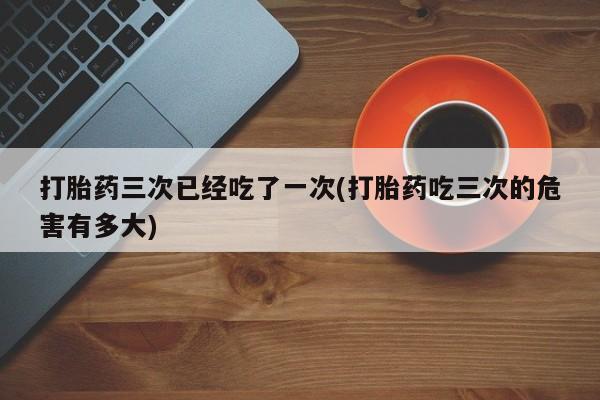 流产药微信联系方式无副作用打胎药三次已经吃了一次(打胎药吃三次的危害有多大)