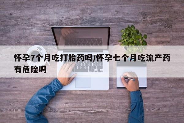 流产药微信联系方式无副作用怀孕7个月吃打胎药吗/怀孕七个月吃流产药有危险吗