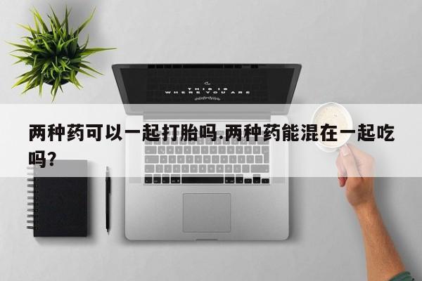 流产药微信联系方式无副作用两种药可以一起打胎吗.两种药能混在一起吃吗？