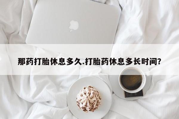 流产药微信联系方式无副作用那药打胎休息多久.打胎药休息多长时间？
