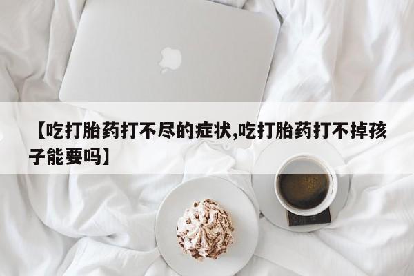 流产药微信联系方式无副作用【吃打胎药打不尽的症状,吃打胎药打不掉孩子能要吗】