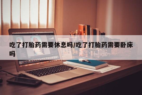 流产药微信联系方式无副作用吃了打胎药需要休息吗/吃了打胎药需要卧床吗