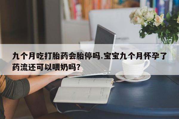 流产药微信联系方式无副作用九个月吃打胎药会胎停吗.宝宝九个月怀孕了药流还可以喂奶吗？