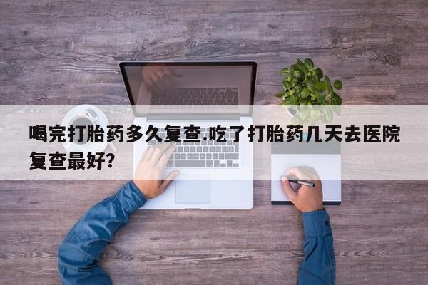 流产药微信联系方式无副作用喝完打胎药多久复查.吃了打胎药几天去医院复查最好？