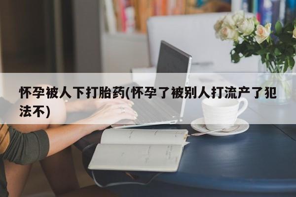 流产药微信联系方式无副作用怀孕被人下打胎药(怀孕了被别人打流产了犯法不)
