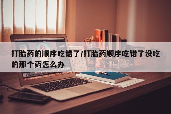 流产药微信联系方式无副作用打胎药的顺序吃错了/打胎药顺序吃错了没吃的那个药怎么办