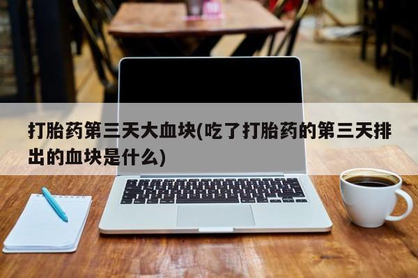 流产药微信联系方式无副作用打胎药第三天大血块(吃了打胎药的第三天排出的血块是什么)