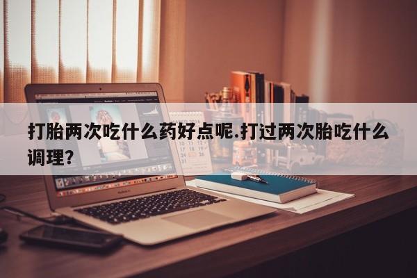 流产药微信联系方式无副作用打胎两次吃什么药好点呢.打过两次胎吃什么调理？
