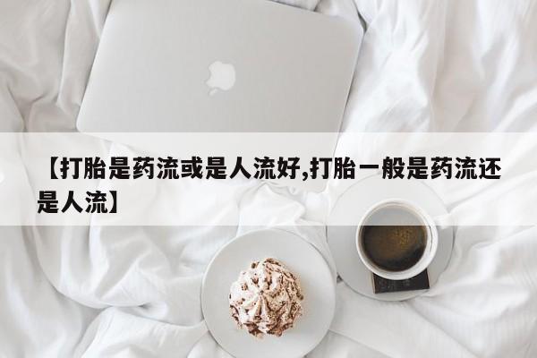 流产药微信联系方式无副作用【打胎是药流或是人流好,打胎一般是药流还是人流】
